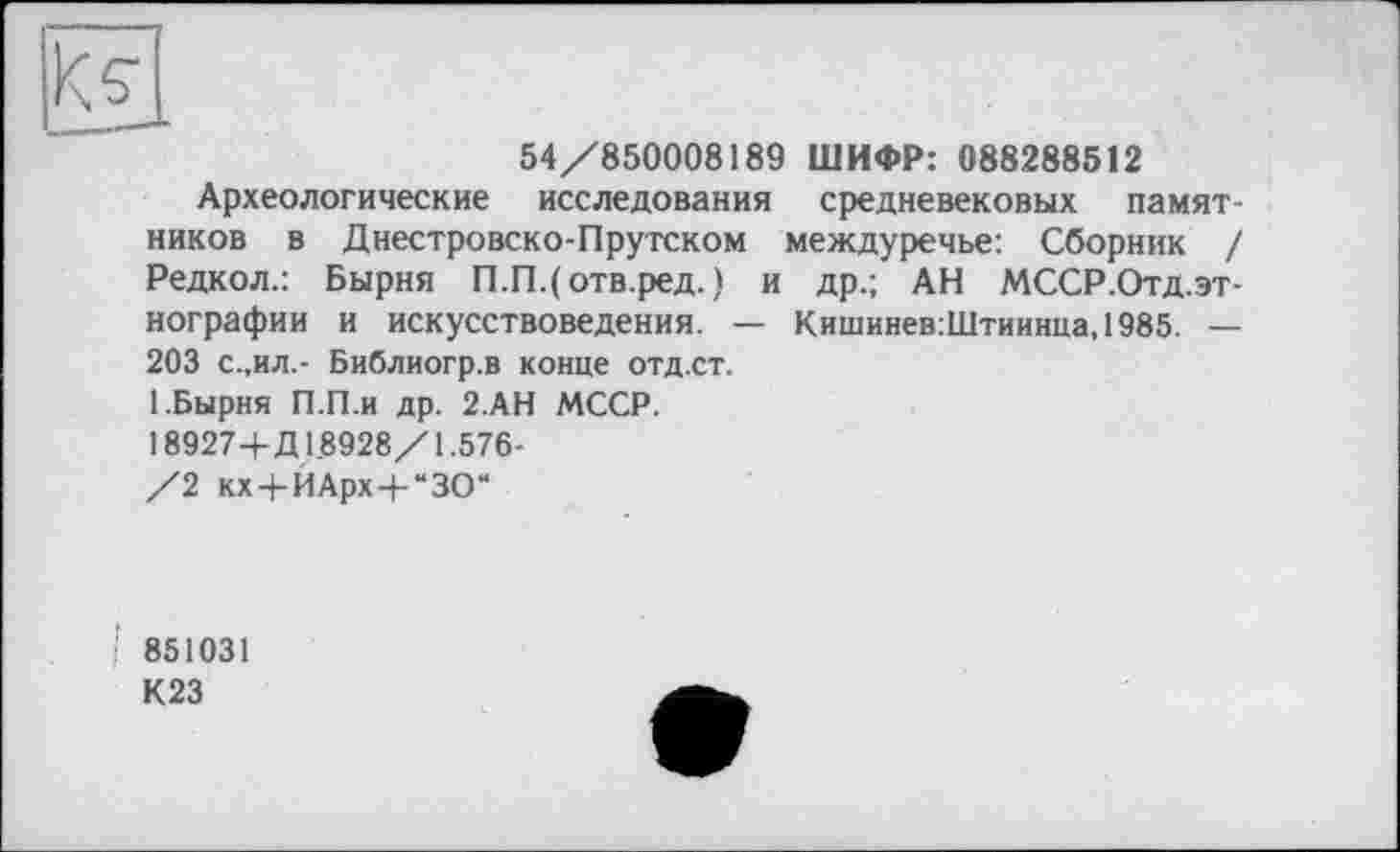 ﻿54/850008189 ШИФР: 088288512
Археологические исследования средневековых памятников в Днестровско-Прутском междуречье: Сборник / Редкол.: Бырня П.ГЦотв.ред.) и др.; АН МССР.Отд.эт-нографии и искусствоведения. — Кишинев:Штиинца,1985. — 203 с.,ил.- Библиогр.в конце отд.ст.
1.Бырня П.П.и др. 2.АН МССР. 18927+Д18928/1.576-/2 кх+ИАрх+“ЗО“
і 851031 К23